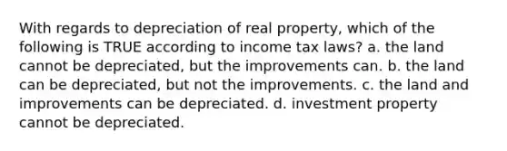 With regards to depreciation of real property, which of the following is TRUE according to income tax laws? a. the land cannot be depreciated, but the improvements can. b. the land can be depreciated, but not the improvements. c. the land and improvements can be depreciated. d. investment property cannot be depreciated.