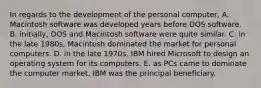 In regards to the development of the personal computer, A. Macintosh software was developed years before DOS software. B. initially, DOS and Macintosh software were quite similar. C. in the late 1980s, Macintosh dominated the market for personal computers. D. in the late 1970s, IBM hired Microsoft to design an operating system for its computers. E. as PCs came to dominate the computer market, IBM was the principal beneficiary.