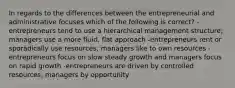 In regards to the differences between the entrepreneurial and administrative focuses which of the following is correct? -entrepreneurs tend to use a hierarchical management structure; managers use a more fluid, flat approach -entrepreneurs rent or sporadically use resources; managers like to own resources -entrepreneurs focus on slow steady growth and managers focus on rapid growth -entrepreneurs are driven by controlled resources; managers by opportunity