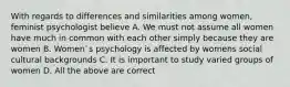 With regards to differences and similarities among women, feminist psychologist believe A. We must not assume all women have much in common with each other simply because they are women B. Women`s psychology is affected by womens social cultural backgrounds C. It is important to study varied groups of women D. All the above are correct