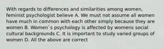 With regards to differences and similarities among women, feminist psychologist believe A. We must not assume all women have much in common with each other simply because they are women B. Women`s psychology is affected by womens social cultural backgrounds C. It is important to study varied groups of women D. All the above are correct