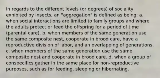 In regards to the different levels (or degrees) of sociality exhibited by insects, an "aggregation" is defined as being: a. when social interactions are limited to family groups and where the adults protect or feed the offspring for a period of time (parental care). b. when members of the same generation use the same composite nest, cooperate in brood care, have a reproductive division of labor, and an overlapping of generations. c. when members of the same generation use the same composite nest and cooperate in brood care. d. when a group of conspecifics gather in the same place for non-reproductive purposes, such as for feeding, sleeping or hibernating.