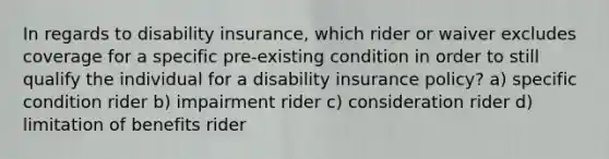 In regards to disability insurance, which rider or waiver excludes coverage for a specific pre-existing condition in order to still qualify the individual for a disability insurance policy? a) specific condition rider b) impairment rider c) consideration rider d) limitation of benefits rider