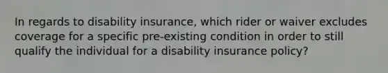 In regards to disability insurance, which rider or waiver excludes coverage for a specific pre-existing condition in order to still qualify the individual for a disability insurance policy?