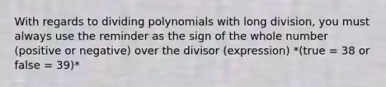 With regards to <a href='https://www.questionai.com/knowledge/krZK0XyriT-dividing-polynomials' class='anchor-knowledge'>dividing polynomials</a> with <a href='https://www.questionai.com/knowledge/kPdnryfd3r-long-division' class='anchor-knowledge'>long division</a>, you must always use the reminder as the sign of the whole number (positive or negative) over the divisor (expression) *(true = 38 or false = 39)*