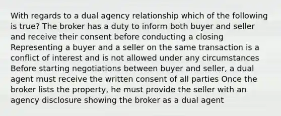 With regards to a dual agency relationship which of the following is true? The broker has a duty to inform both buyer and seller and receive their consent before conducting a closing Representing a buyer and a seller on the same transaction is a conflict of interest and is not allowed under any circumstances Before starting negotiations between buyer and seller, a dual agent must receive the written consent of all parties Once the broker lists the property, he must provide the seller with an agency disclosure showing the broker as a dual agent