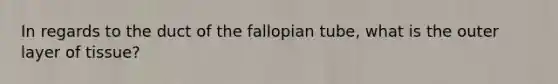 In regards to the duct of the fallopian tube, what is the outer layer of tissue?