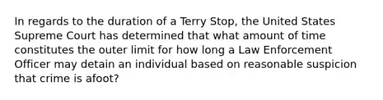 In regards to the duration of a Terry Stop, the United States Supreme Court has determined that what amount of time constitutes the outer limit for how long a Law Enforcement Officer may detain an individual based on reasonable suspicion that crime is afoot?