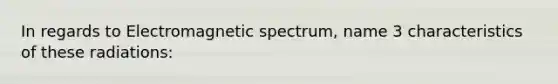 In regards to Electromagnetic spectrum, name 3 characteristics of these radiations: