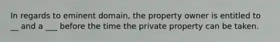 In regards to eminent domain, the property owner is entitled to __ and a ___ before the time the private property can be taken.