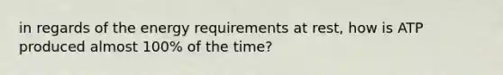 in regards of the energy requirements at rest, how is ATP produced almost 100% of the time?