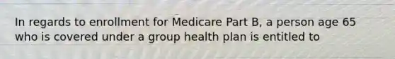 In regards to enrollment for Medicare Part B, a person age 65 who is covered under a group health plan is entitled to