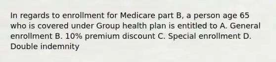 In regards to enrollment for Medicare part B, a person age 65 who is covered under Group health plan is entitled to A. General enrollment B. 10% premium discount C. Special enrollment D. Double indemnity