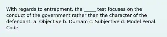 With regards to entrapment, the _____ test focuses on the conduct of the government rather than the character of the defendant. a. Objective b. Durham c. Subjective d. Model Penal Code