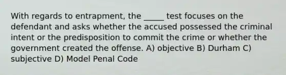 With regards to entrapment, the _____ test focuses on the defendant and asks whether the accused possessed the criminal intent or the predisposition to commit the crime or whether the government created the offense. A) objective B) Durham C) subjective D) Model Penal Code