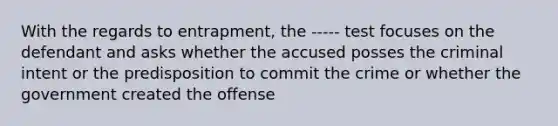 With the regards to entrapment, the ----- test focuses on the defendant and asks whether the accused posses the criminal intent or the predisposition to commit the crime or whether the government created the offense