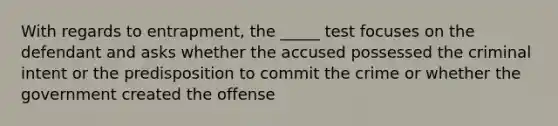 With regards to entrapment, the _____ test focuses on the defendant and asks whether the accused possessed the criminal intent or the predisposition to commit the crime or whether the government created the offense