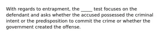 With regards to entrapment, the _____ test focuses on the defendant and asks whether the accused possessed the criminal intent or the predisposition to commit the crime or whether the government created the offense.