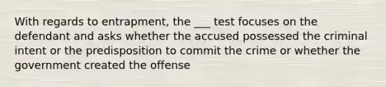 With regards to entrapment, the ___ test focuses on the defendant and asks whether the accused possessed the criminal intent or the predisposition to commit the crime or whether the government created the offense