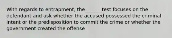 With regards to entrapment, the_______test focuses on the defendant and ask whether the accused possessed the criminal intent or the predisposition to commit the crime or whether the government created the offense