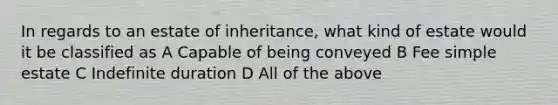 In regards to an estate of inheritance, what kind of estate would it be classified as A Capable of being conveyed B Fee simple estate C Indefinite duration D All of the above