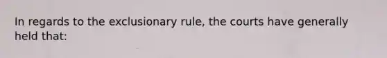 In regards to the exclusionary rule, the courts have generally held that: