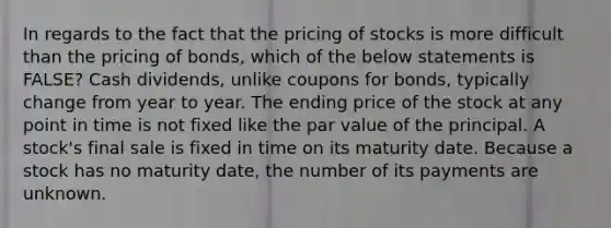 In regards to the fact that the pricing of stocks is more difficult than the pricing of​ bonds, which of the below statements is​ FALSE? Cash​ dividends, unlike coupons for​ bonds, typically change from year to year. The ending price of the stock at any point in time is not fixed like the par value of the principal. A​ stock's final sale is fixed in time on its maturity date. Because a stock has no maturity​ date, the number of its payments are unknown.