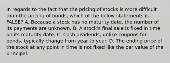 In regards to the fact that the pricing of stocks is more difficult than the pricing of​ bonds, which of the below statements is​ FALSE? A. Because a stock has no maturity​ date, the number of its payments are unknown. B. A​ stock's final sale is fixed in time on its maturity date. C. Cash​ dividends, unlike coupons for​ bonds, typically change from year to year. D. The ending price of the stock at any point in time is not fixed like the par value of the principal.