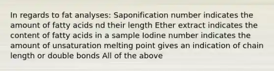 In regards to fat analyses: Saponification number indicates the amount of fatty acids nd their length Ether extract indicates the content of fatty acids in a sample Iodine number indicates the amount of unsaturation melting point gives an indication of chain length or double bonds All of the above