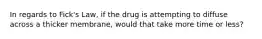 In regards to Fick's Law, if the drug is attempting to diffuse across a thicker membrane, would that take more time or less?