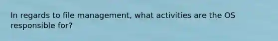 In regards to file management, what activities are the OS responsible for?