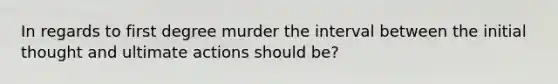 In regards to first degree murder the interval between the initial thought and ultimate actions should be?