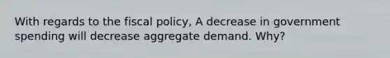 With regards to the fiscal policy, A decrease in government spending will decrease aggregate demand. Why?