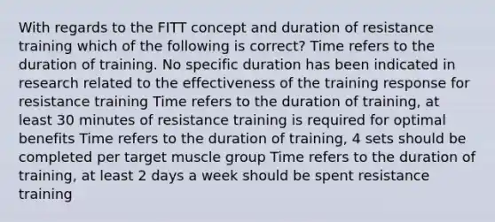 With regards to the FITT concept and duration of resistance training which of the following is correct? Time refers to the duration of training. No specific duration has been indicated in research related to the effectiveness of the training response for resistance training Time refers to the duration of training, at least 30 minutes of resistance training is required for optimal benefits Time refers to the duration of training, 4 sets should be completed per target muscle group Time refers to the duration of training, at least 2 days a week should be spent resistance training