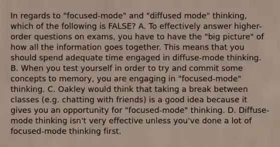 In regards to "focused-mode" and "diffused mode" thinking, which of the following is FALSE? A. To effectively answer higher-order questions on exams, you have to have the "big picture" of how all the information goes together. This means that you should spend adequate time engaged in diffuse-mode thinking. B. When you test yourself in order to try and commit some concepts to memory, you are engaging in "focused-mode" thinking. C. Oakley would think that taking a break between classes (e.g. chatting with friends) is a good idea because it gives you an opportunity for "focused-mode" thinking. D. Diffuse-mode thinking isn't very effective unless you've done a lot of focused-mode thinking first.