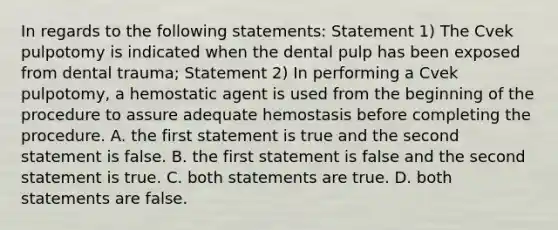 In regards to the following statements: Statement 1) The Cvek pulpotomy is indicated when the dental pulp has been exposed from dental trauma; Statement 2) In performing a Cvek pulpotomy, a hemostatic agent is used from the beginning of the procedure to assure adequate hemostasis before completing the procedure. A. the first statement is true and the second statement is false. B. the first statement is false and the second statement is true. C. both statements are true. D. both statements are false.