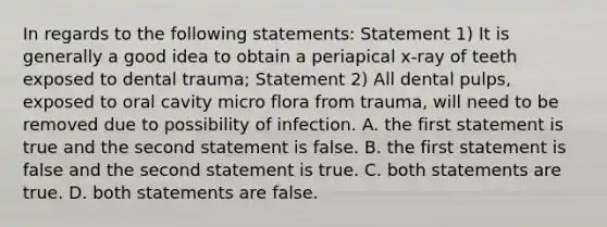 In regards to the following statements: Statement 1) It is generally a good idea to obtain a periapical x-ray of teeth exposed to dental trauma; Statement 2) All dental pulps, exposed to oral cavity micro flora from trauma, will need to be removed due to possibility of infection. A. the first statement is true and the second statement is false. B. the first statement is false and the second statement is true. C. both statements are true. D. both statements are false.