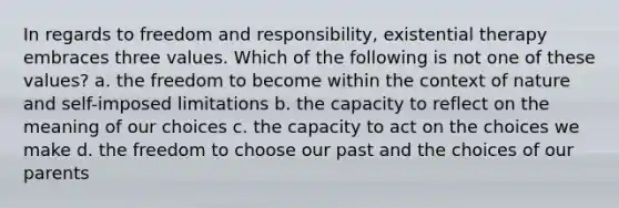 In regards to freedom and responsibility, existential therapy embraces three values. Which of the following is not one of these values? a. the freedom to become within the context of nature and self-imposed limitations b. the capacity to reflect on the meaning of our choices c. the capacity to act on the choices we make d. the freedom to choose our past and the choices of our parents