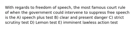 With regards to freedom of speech, the most famous court rule of when the government could intervene to suppress free speech is the A) speech plus test B) clear and present danger C) strict scrutiny test D) Lemon test E) imminent lawless action test