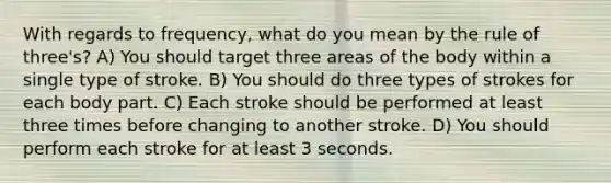 With regards to frequency, what do you mean by the rule of three's? A) You should target three areas of the body within a single type of stroke. B) You should do three types of strokes for each body part. C) Each stroke should be performed at least three times before changing to another stroke. D) You should perform each stroke for at least 3 seconds.