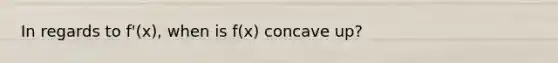 In regards to f'(x), when is f(x) concave up?