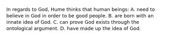 In regards to God, Hume thinks that human beings: A. need to believe in God in order to be good people. B. are born with an innate idea of God. C. can prove God exists through the ontological argument. D. have made up the idea of God.