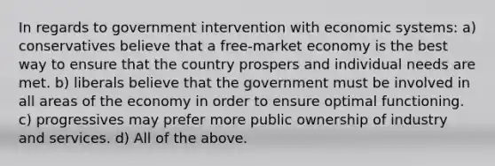 In regards to government intervention with <a href='https://www.questionai.com/knowledge/kIoE9SRHUU-economic-systems' class='anchor-knowledge'>economic systems</a>: a) conservatives believe that a free-<a href='https://www.questionai.com/knowledge/kXuGAUSSi0-market-economy' class='anchor-knowledge'>market economy</a> is the best way to ensure that the country prospers and individual needs are met. b) liberals believe that the government must be involved in all areas of the economy in order to ensure optimal functioning. c) progressives may prefer more public ownership of industry and services. d) All of the above.