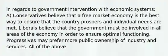 In regards to government intervention with economic systems: A) Conservatives believe that a free-market economy is the best way to ensure that the country prospers and individual needs are met. Liberals believe that the government must be involved in all areas of the economy in order to ensure optimal functioning. Progressives may prefer more public ownership of industry and services. All of the above