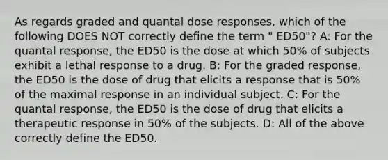 As regards graded and quantal dose responses, which of the following DOES NOT correctly define the term " ED50"? A: For the quantal response, the ED50 is the dose at which 50% of subjects exhibit a lethal response to a drug. B: For the graded response, the ED50 is the dose of drug that elicits a response that is 50% of the maximal response in an individual subject. C: For the quantal response, the ED50 is the dose of drug that elicits a therapeutic response in 50% of the subjects. D: All of the above correctly define the ED50.