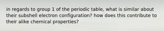 in regards to group 1 of <a href='https://www.questionai.com/knowledge/kIrBULvFQz-the-periodic-table' class='anchor-knowledge'>the periodic table</a>, what is similar about their subshell electron configuration? how does this contribute to their alike chemical properties?