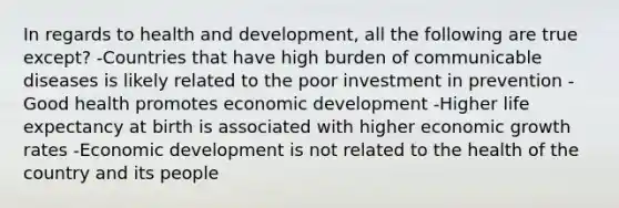 In regards to health and development, all the following are true except? -Countries that have high burden of communicable diseases is likely related to the poor investment in prevention -Good health promotes economic development -Higher life expectancy at birth is associated with higher economic growth rates -Economic development is not related to the health of the country and its people