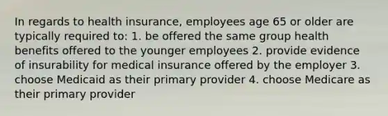 In regards to health insurance, employees age 65 or older are typically required to: 1. be offered the same group health benefits offered to the younger employees 2. provide evidence of insurability for medical insurance offered by the employer 3. choose Medicaid as their primary provider 4. choose Medicare as their primary provider