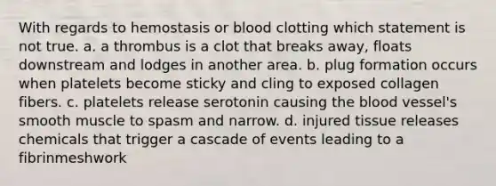 With regards to hemostasis or blood clotting which statement is not true. a. a thrombus is a clot that breaks away, floats downstream and lodges in another area. b. plug formation occurs when platelets become sticky and cling to exposed collagen fibers. c. platelets release serotonin causing the blood vessel's smooth muscle to spasm and narrow. d. injured tissue releases chemicals that trigger a cascade of events leading to a fibrinmeshwork