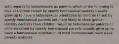 with regards to homosexuals as parents which of the following is true a) children raised by openly homosexual parents usually grow up to have a heterosexual orientation b) children raised by openly homosexual parents are more likely to show gender identity conflicts than children raised by heterosexual parents c) children raised by openly homosexual parents usually grow up to have a homosexual orientation d) most homosexuals have weak parents instincts